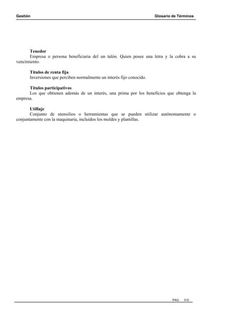 Gestión

Glosario de Términos

Tenedor
Empresa o persona beneficiaria del un talón. Quien posee una letra y la cobra a su
vencimiento.
Títulos de renta fija
Inversiones que perciben normalmente un interés fijo conocido.
Títulos participativos
Los que obtienen además de un interés, una prima por los beneficios que obtenga la
empresa.
Utillaje
Conjunto de utensilios o herramientas que se pueden utilizar autónomamente o
conjuntamente con la maquinaria, incluidos los moldes y plantillas.

PAG.

310

 