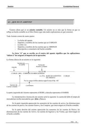 Gestión

Contabilidad General

4.3. ¿QUE ES UN ASIENTO?

Veamos ahora qué es un asiento contable. Un asiento no es más que la forma en que se
refleja un hecho contable en el libro Diario (que más tarde explicaremos en qué consiste).
Todo Asiento consta de cuatro partes:
-

La fecha del apunte.
Importes y nombres de las cuentas que se CARGAN
La letra «a».
Importes y nombres de las cuentas que se ABONAN
Descripción o comentario del hecho contable.

La letra “a” que se escribe en el centro del apunte significa que las aplicaciones
“deben a” los orígenes el importe de la operación.
La forma clásica de un asiento es la siguiente:

La parte izquierda del Asiento representa el DEBE y derecha representa el HABER.
La interpretación o lectura de este asiento sería la siguiente: la cuenta del debe (Compra de
mercaderías) recibe mercaderías que debe a Bancos.
En la parte izquierda aparecerán los aumentos de las cuentas de activo, las disminuciones
de las cuentas de pasivo, las cuentas Gastos y las Compras, que intervengan en el hecho contable.
En la parte derecha del asiento aparecerán los aumentos de las cuentas de Pasivo, las
disminuciones de las cuentas de Activo, las cuentas de Ingresos y las Ventas, que intervengan en
al hecho contable.

PAG.

32

 