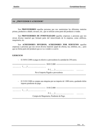 Gestión

Contabilidad General

4.6. ¿PROVEEDOR O ACREEDOR?

Son PROVEEDORES aquellas personas que nos suministran las diferentes materias
primas, productos a añadir, envases, etc., que se utilizan como parte del producto a vender.
Son PROVEEDORES DE INMOVILIZADO aquellas empresas o personas que nos
sirven diverso material que formará parte del inmovilizado de la empresa, como edificios,
maquinaria, etc.
Son ACREEDORES DIVERSOS, ACREEDORES POR SERVICIOS aquellas
empresas o personas que nos sirven diverso material: papel de oficina, luz, teléfono, etc...; pero
que no forma parte del producto que se va a vender o a servir.

EJERCICIO
-

El 30/01/2.000 se paga en efectivo a proveedores la cantidad de 250 euros.

----------------------------------------------------- 30/01/2.000 ----------------------------------------------_ _ _ _ _ _ (_ _ _) _ _ _ _ _ _ _ _ _ _ _ _ _
A (_ _ _) _ _ _ _ _ _ _ _ _ _ _ _ _

_____

Por el importe Pagado a proveedores
---------------------------------------------------------------------------------------------------------------------

-

El 31/01/2.000 se compra una máquina por un importe de 1.000 euros, quedando dicho
importe pendiente de pago.

----------------------------------------------------- 31/01/2.000 ----------------------------------------------_ _ _ _ _ _ (_ _ _) _ _ _ _ _ _ _ _ _ _ _ _ _
A (_ _ _) _ _ _ _ _ _ _ _ _ _ _ _ _

_____

Compra de Maquinaria, Pendiente de Pago.
---------------------------------------------------------------------------------------------------------------------

PAG.

35

 