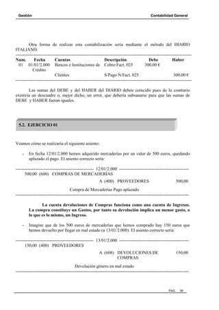 Gestión

Contabilidad General

Otra forma de realizar esta contabilización sería mediante el método del DIARIO
ITALIANO:
----------------------------------------------------------------------------------------------------------------------Num.
Fecha
Cuentas
Descripción
Debe
Haber
01 01/01/2.000 Bancos e Instituciones de Cobro Fact. 025
300,00 €
Crédito
Clientes
S/Pago N/Fact. 025
300,00 €
----------------------------------------------------------------------------------------------------------------------Las sumas del DEBE y del HABER del DIARIO deben coincidir pues de lo contrario
existiría un descuadre o, mejor dicho, un error, que debería subsanarse para que las sumas de
DEBE y HABER fueran iguales.

5.2. EJERCICIO 01

Veamos cómo se realizaría el siguiente asiento:
-

En fecha 12/01/2.000 hemos adquirido mercaderías por un valor de 500 euros, quedando
aplazado el pago. El asiento correcto sería:

----------------------------------------------------- 12/01/2.000 ----------------------------------------------500,00 (600) COMPRAS DE MERCADERÍAS
A (400) PROVEEDORES

500,00

Compra de Mercaderías Pago aplazado
--------------------------------------------------------------------------------------------------------------------La cuenta devoluciones de Compras funciona como una cuenta de Ingresos.
La compra constituye un Gastos, por tanto su devolución implica un menor gasto, o
lo que es lo mismo, un Ingreso.
-

Imagine que de los 500 euros de mercaderías que hemos comprado hay 150 euros que
hemos devuelto por llegar en mal estado (a 13/01/2.000). El asiento correcto sería:

----------------------------------------------------- 13/01/2.000 ----------------------------------------------150,00 (400) PROVEEDORES
A (608) DEVOLUCIONES DE
COMPRAS

150,00

Devolución género en mal estado
---------------------------------------------------------------------------------------------------------------------

PAG.

38

 