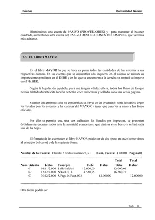 Gestión

Contabilidad General

Disminuimos una cuenta de PASIVO (PROVEEDORES) y, para mantener el balance
cuadrado, aumentamos otra cuenta del PASIVO DEVOLUCIONES DE COMPRAS, que veremos
más adelante.

5.3. EL LIBRO MAYOR

En el libro MAYOR lo que se hace es pasar todas las cantidades de los asientos a sus
respectivas cuentas. En las cuentas que se encuentren a la izquierda en el asiento se anotará su
importe correspondiente en el DEBE y en las que se encuentren a la derecha se anotará su importe
en el HABER.
Según la legislación española, para que tengan validez oficial, todos los libros de los que
hemos hablado durante esta lección deberán tener numeradas y selladas cada una de las páginas.

Cuando una empresa lleva su contabilidad a través de un ordenador, sería fastidioso coger
los listados con los asientos y las cuentas del MAYOR y tener que pasarlos a mano a los libros
oficiales.

Por ello se permite que, una vez realizados los listados por impresora, se presenten
debidamente encuadernados ante la autoridad competente, que dará su visto bueno y sellará cada
una de las hojas.

El formato de las cuentas en el libro MAYOR puede ser de dos tipos: en cruz (como vimos
al principio del curso) o de la siguiente forma:

Nombre de la Cuenta: Clientes / Frutas Santander, s.l.
Num. Cuenta: 4300001 Página 01
-------------------------------------------------------------------------------------------------------------------Total
Total
Num. Asiento
Fecha
Concepto
Debe
Haber
Debe
Haber
01
01/01/2.000 Saldo Inicial
12.000,00
12.000,00
02
15/02/2.000 N/Fact. 018
4.580,25
16.580,25
03
30/02/2.000 S/Pago N/Fact. 003
12.000,00
12.000,00
-------------------------------------------------------------------------------------------------------------------Otra forma podría ser:

PAG.

39

 