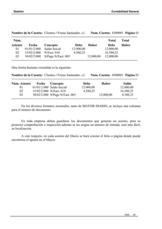 Gestión

Contabilidad General

Nombre de la Cuenta: Clientes / Frutas Santander, s.l.
Num. Cuenta: 4300001 Página 01
------------------------------------------------------------------------------------------------------------------Núm.
Total
Total
Asiento
Fecha
Concepto
Debe
Haber
Debe
Haber
01
01/01/2.000 Saldo Inicial
12.000,00
12.000,00
02
15/02/2.000 N/Fact. 018
4.580,25
16.580,25
03
30/02/2.000 S/Pago N/Fact. 003
12.000,00 12.000,00
------------------------------------------------------------------------------------------------------------------Otra forma bastante extendida es la siguiente:
Nombre de la Cuenta: Clientes / Frutas Santander, s.l.
Num. Cuenta: 4300001 Página 01
------------------------------------------------------------------------------------------------------------------Núm. Asiento
Fecha
Concepto
Debe
Haber
Saldo
01
01/01/2.000 Saldo Inicial
12.000,00
12.000,00
02
15/02/2.000 N/Fact. 018
4.580,25
16.580,25
03
30/02/2.000 S/Pago N/Fact. 003
12.000,00
4.580,25
------------------------------------------------------------------------------------------------------------------En los diversos formatos mostrados, tanto de MAYOR DIARIO, se incluye una columna
para el número de documento.

En toda empresa deben guardarse los documentos que generan un asiento, para su
posterior comprobación o inspección además se les asigna un número de entrada, será más fácil,
su localización.
A este respecto, en cada asiento del Diario se hará constar el folio o página donde puede
encontrase el apunte en el Mayor.

PAG.

40

 