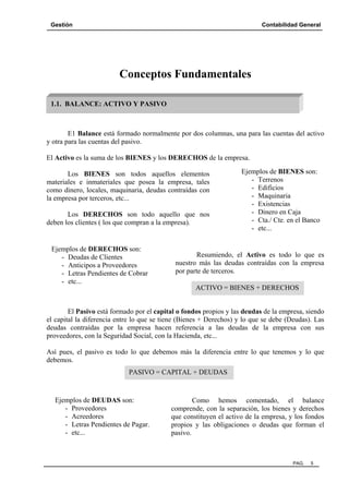Gestión

Contabilidad General

Conceptos Fundamentales
1.1. BALANCE: ACTIVO Y PASIVO

E1 Balance está formado normalmente por dos columnas, una para las cuentas del activo
y otra para las cuentas del pasivo.
El Activo es la suma de los BIENES y los DERECHOS de la empresa.
Los BIENES son todos aquellos elementos
materiales e inmateriales que posea la empresa, tales
como dinero, locales, maquinaria, deudas contraídas con
la empresa por terceros, etc...
Los DERECHOS son todo aquello que nos
deben los clientes ( los que compran a la empresa).

Ejemplos de DERECHOS son:
- Deudas de Clientes
- Anticipos a Proveedores
- Letras Pendientes de Cobrar
- etc...

Ejemplos de BIENES son:
- Terrenos
- Edificios
- Maquinaria
- Existencias
- Dinero en Caja
- Cta./ Cte. en el Banco
- etc...

Resumiendo, el Activo es todo lo que es
nuestro más las deudas contraídas con la empresa
por parte de terceros.
ACTIVO = BIENES + DERECHOS

El Pasivo está formado por el capital o fondos propios y las deudas de la empresa, siendo
el capital la diferencia entre lo que se tiene (Bienes + Derechos) y lo que se debe (Deudas). Las
deudas contraídas por la empresa hacen referencia a las deudas de la empresa con sus
proveedores, con la Seguridad Social, con la Hacienda, etc...
Así pues, el pasivo es todo lo que debemos más la diferencia entre lo que tenemos y lo que
debemos.
PASIVO = CAPITAL + DEUDAS

Ejemplos de DEUDAS son:
- Proveedores
- Acreedores
- Letras Pendientes de Pagar.
- etc...

Como hemos comentado, el balance
comprende, con la separación, los bienes y derechos
que constituyen el activo de la empresa, y los fondos
propios y las obligaciones o deudas que forman el
pasivo.

PAG.

5

 