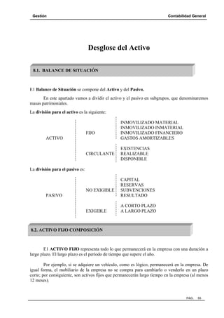 Gestión

Contabilidad General

Desglose del Activo
8.1. BALANCE DE SITUACIÓN

E1 Balance de Situación se compone del Activo y del Pasivo.
En este apartado vamos a dividir el activo y el pasivo en subgrupos, que denominaremos
masas patrimoniales.
La división para el activo es la siguiente:

FIJO
ACTIVO

CIRCULANTE

INMOVILIZADO MATERIAL
INMOVILIZADO INMATERIAL
INMOVILIZADO FINANCIERO
GASTOS AMORTIZABLES
EXISTENCIAS
REALIZABLE
DISPONIBLE

La división para el pasivo es:

NO EXIGIBLE
PASIVO

EXIGIBLE

CAPITAL
RESERVAS
SUBVENCIONES
RESULTADO
A CORTO PLAZO
A LARGO PLAZO

8.2. ACTIVO FIJO COMPOSICIÓN

E1 ACTIVO FIJO representa todo lo que permanecerá en la empresa con una duración a
largo plazo. El largo plazo es el período de tiempo que supere el año.
Por ejemplo, si se adquiere un vehículo, como es lógico, permanecerá en la empresa. De
igual forma, el mobiliario de la empresa no se compra para cambiarlo o venderlo en un plazo
corto; por consiguiente, son activos fijos que permanecerán largo tiempo en la empresa (al menos
12 meses).

PAG.

55

 