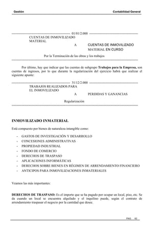 Gestión

Contabilidad General

----------------------------------------------------- 01/01/2.000 -------------------------------------------CUENTAS DE INMOVILIZADO
MATERIAL
A
CUENTAS DE INMOVILIZADO
MATERIAL EN CURSO
Por la Terminación de las obras y los trabajos
-----------------------------------------------------------------------------------------------------------------Por último, hay que indicar que las cuentas de subgrupo Trabajos para la Empresa, son
cuentas de ingresos, por lo que durante la regularización del ejercicio habrá que realizar el
siguiente apunte:
----------------------------------------------------- 31/12/2.000 -------------------------------------------TRABAJOS REALIZADOS PARA
EL INMOVILIZADO
A
PERDIDAS Y GANANCIAS
Regularización
------------------------------------------------------------------------------------------------------------------

INMOVILIZADO INMATERIAL
Está compuesto por bienes de naturaleza intangible como:
-

GASTOS DE INVESTIGACIÓN Y DESARROLLO
CONCESIONES ADMINISTRATIVAS
PROPIEDAD INDUSTRIAL
FONDO DE COMERCIO
DERECHOS DE TRASPASO
APLICACIONES INFORMÁTICAS
DERECHOS SOBRE BIENES EN RÉGIMEN DE ARRENDAMIENTO FINANCIERO
ANTICIPOS PARA INMOVILIZACIONES INMATERIALES

Veamos las más importantes:

DERECHOS DE TRASPASO: Es el importe que se ha pagado por ocupar un local, piso, etc. Se
da cuando un local se encuentra alquilado y el inquilino puede, según el contrato de
arrendamiento traspasar el negocio por la cantidad que desee.

PAG.

62

 