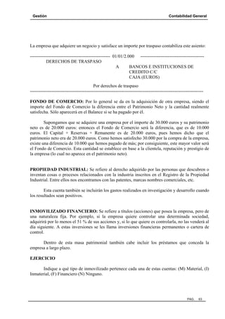 Gestión

Contabilidad General

La empresa que adquiere un negocio y satisface un importe por traspaso contabiliza este asiento:
----------------------------------------------------- 01/01/2.000 -----------------------------------------DERECHOS DE TRASPASO
A
BANCOS E INSTITUCIONES DE
CREDITO C/C
CAJA (EUROS)
Por derechos de traspaso
-----------------------------------------------------------------------------------------------------------------FONDO DE COMERCIO: Por lo general se da en la adquisición de otra empresa, siendo el
importe del Fondo de Comercio la diferencia entre el Patrimonio Neto y la cantidad realmente
satisfecha. Sólo aparecerá en el Balance si se ha pagado por él.
Supongamos que se adquiere una empresa por el importe de 30.000 euros y su patrimonio
neto es de 20.000 euros: entonces el Fondo de Comercio será la diferencia, que es de 10.000
euros. El Capital + Reservas + Remanente es de 20.000 euros, pues hemos dicho que el
patrimonio neto era de 20.000 euros. Como hemos satisfecho 30.000 por la compra de la empresa,
existe una diferencia de 10.000 que hemos pagado de más; por consiguiente, este mayor valor será
el Fondo de Comercio. Esta cantidad se establece en base a la clientela, reputación y prestigio de
la empresa (lo cual no aparece en el patrimonio neto).

PROPIEDAD INDUSTRIAL: Se refiere al derecho adquirido por las personas que descubren o
inventan cosas o procesos relacionados con la industria inscritos en el Registro de la Propiedad
Industrial. Entre ellos nos encontramos con las patentes, marcas nombres comerciales, etc.
Esta cuenta también se incluirán los gastos realizados en investigación y desarrollo cuando
los resultados sean positivos.

INMOVILIZADO FINANCIERO: Se refiere a títulos (acciones) que posea la empresa, pero de
una naturaleza fija. Por ejemplo, si la empresa quiere controlar una determinada sociedad,
adquirirá por lo menos el 51 % de sus acciones y, si lo que quiere es controlarla, no las venderá al
día siguiente. A estas inversiones se les llama inversiones financieras permanentes o cartera de
control.
Dentro de esta masa patrimonial también cabe incluir los préstamos que conceda la
empresa a largo plazo.
EJERCICIO
Indique a qué tipo de inmovilizado pertenece cada una de estas cuentas: (M) Material, (I)
Inmaterial, (F) Financiero (N) Ninguno.

PAG.

63

 