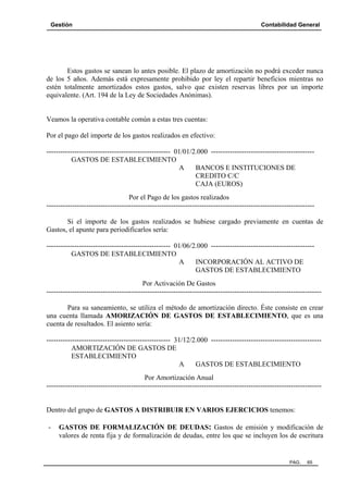 Gestión

Contabilidad General

Estos gastos se sanean lo antes posible. El plazo de amortización no podrá exceder nunca
de los 5 años. Además está expresamente prohibido por ley el repartir beneficios mientras no
estén totalmente amortizados estos gastos, salvo que existen reservas libres por un importe
equivalente. (Art. 194 de la Ley de Sociedades Anónimas).

Veamos la operativa contable común a estas tres cuentas:
Por el pago del importe de los gastos realizados en efectivo:
----------------------------------------------------- 01/01/2.000 -------------------------------------------GASTOS DE ESTABLECIMIENTO
A
BANCOS E INSTITUCIONES DE
CREDITO C/C
CAJA (EUROS)
Por el Pago de los gastos realizados
-----------------------------------------------------------------------------------------------------------------Si el importe de los gastos realizados se hubiese cargado previamente en cuentas de
Gastos, el apunte para periodificarlos sería:
----------------------------------------------------- 01/06/2.000 -------------------------------------------GASTOS DE ESTABLECIMIENTO
A
INCORPORACIÓN AL ACTIVO DE
GASTOS DE ESTABLECIMIENTO
Por Activación De Gastos
--------------------------------------------------------------------------------------------------------------------Para su saneamiento, se utiliza el método de amortización directo. Éste consiste en crear
una cuenta llamada AMORIZACIÓN DE GASTOS DE ESTABLECIMIENTO, que es una
cuenta de resultados. El asiento sería:
----------------------------------------------------- 31/12/2.000 ----------------------------------------------AMORTIZACIÓN DE GASTOS DE
ESTABLECIMIENTO
A
GASTOS DE ESTABLECIMIENTO
Por Amortización Anual
---------------------------------------------------------------------------------------------------------------------

Dentro del grupo de GASTOS A DISTRIBUIR EN VARIOS EJERCICIOS tenemos:
-

GASTOS DE FORMALIZACIÓN DE DEUDAS: Gastos de emisión y modificación de
valores de renta fija y de formalización de deudas, entre los que se incluyen los de escritura

PAG.

65

 