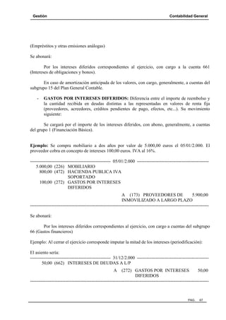 Gestión

Contabilidad General

(Empréstitos y otras emisiones análogas)
Se abonará:
Por los intereses diferidos correspondientes al ejercicio, con cargo a la cuenta 661
(Intereses de obligaciones y bonos).
En caso de amortización anticipada de los valores, con cargo, generalmente, a cuentas del
subgrupo 15 del Plan General Contable.
-

GASTOS POR INTERESES DIFERIDOS: Diferencia entre el importe de reembolso y
la cantidad recibida en deudas distintas a las representadas en valores de renta fija
(proveedores, acreedores, créditos pendientes de pago, efectos, etc...). Su movimiento
siguiente:

Se cargará por el importe de los intereses diferidos, con abono, generalmente, a cuentas
del grupo 1 (Financiación Básica).

Ejemplo: Se compra mobiliario a dos años por valor de 5.000,00 euros el 05/01/2.000. El
proveedor cobra en concepto de intereses 100,00 euros. IVA al 16%.
----------------------------------------------------- 05/01/2.000 ----------------------------------------------5.000,00 (226) MOBILIARIO
800,00 (472) HACIENDA PUBLICA IVA
SOPORTADO
100,00 (272) GASTOS POR INTERESES
DIFERIDOS
A (173) PROVEEDORES DE
5.900,00
INMOVILIZADO A LARGO PLAZO
--------------------------------------------------------------------------------------------------------------------Se abonará:
Por los intereses diferidos correspondientes al ejercicio, con cargo a cuentas del subgrupo
66 (Gastos financieros)
Ejemplo: Al cerrar el ejercicio corresponde imputar la mitad de los intereses (periodificación):
El asiento sería:
----------------------------------------------------- 31/12/2.000 ----------------------------------------------50,00 (662) INTERESES DE DEUDAS A L/P
A

(272) GASTOS POR INTERESES
50,00
DIFERIDOS
---------------------------------------------------------------------------------------------------------------------

PAG.

67

 