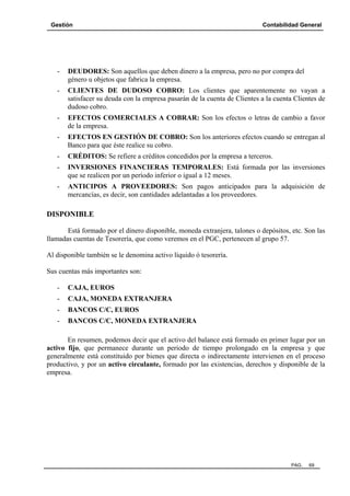 Gestión

Contabilidad General

-

DEUDORES: Son aquellos que deben dinero a la empresa, pero no por compra del
género u objetos que fabrica la empresa.

-

CLIENTES DE DUDOSO COBRO: Los clientes que aparentemente no vayan a
satisfacer su deuda con la empresa pasarán de la cuenta de Clientes a la cuenta Clientes de
dudoso cobro.

-

EFECTOS COMERCIALES A COBRAR: Son los efectos o letras de cambio a favor
de la empresa.

-

EFECTOS EN GESTIÓN DE COBRO: Son los anteriores efectos cuando se entregan al
Banco para que éste realice su cobro.

-

CRÉDITOS: Se refiere a créditos concedidos por la empresa a terceros.

-

INVERSIONES FINANCIERAS TEMPORALES: Está formada por las inversiones
que se realicen por un período inferior o igual a 12 meses.

-

ANTICIPOS A PROVEEDORES: Son pagos anticipados para la adquisición de
mercancías, es decir, son cantidades adelantadas a los proveedores.

DISPONIBLE
Está formado por el dinero disponible, moneda extranjera, talones o depósitos, etc. Son las
llamadas cuentas de Tesorería, que como veremos en el PGC, pertenecen al grupo 57.
Al disponible también se le denomina activo líquido ó tesorería.
Sus cuentas más importantes son:
-

CAJA, EUROS

-

CAJA, MONEDA EXTRANJERA

-

BANCOS C/C, EUROS

-

BANCOS C/C, MONEDA EXTRANJERA

En resumen, podemos decir que el activo del balance está formado en primer lugar por un
activo fijo, que permanece durante un periodo de tiempo prolongado en la empresa y que
generalmente está constituido por bienes que directa o indirectamente intervienen en el proceso
productivo, y por un activo circulante, formado por las existencias, derechos y disponible de la
empresa.

PAG.

69

 