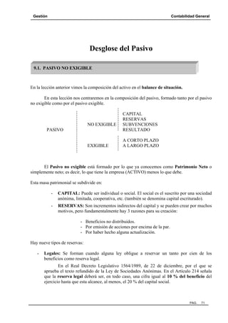 Gestión

Contabilidad General

Desglose del Pasivo
9.1. PASIVO NO EXIGIBLE

En la lección anterior vimos la composición del activo en el balance de situación.
En esta lección nos centraremos en la composición del pasivo, formado tanto por el pasivo
no exigible como por el pasivo exigible.

NO EXIGIBLE
PASIVO

EXIGIBLE

CAPITAL
RESERVAS
SUBVENCIONES
RESULTADO
A CORTO PLAZO
A LARGO PLAZO

El Pasivo no exigible está formado por lo que ya conocemos como Patrimonio Neto o
simplemente neto; es decir, lo que tiene la empresa (ACTIVO) menos lo que debe.
Esta masa patrimonial se subdivide en:
-

CAPITAL: Puede ser individual o social. El social es el suscrito por una sociedad
anónima, limitada, cooperativa, etc. (también se denomina capital escriturado).

-

RESERVAS: Son incrementos indirectos del capital y se pueden crear por muchos
motivos, pero fundamentalmente hay 3 razones para su creación:
- Beneficios no distribuidos.
- Por emisión de acciones por encima de la par.
- Por haber hecho alguna actualización.

Hay nueve tipos de reservas:
-

Legales: Se forman cuando alguna ley obligue a reservar un tanto por cien de los
beneficios como reserva legal.
En el Real Decreto Legislativo 1564/1989, de 22 de diciembre, por el que se
aprueba el texto refundido de la Ley de Sociedades Anónimas. En el Artículo 214 señala
que la reserva legal deberá ser, en todo caso, una cifra igual al 10 % del beneficio del
ejercicio hasta que esta alcance, al menos, el 20 % del capital social.

PAG.

71

 