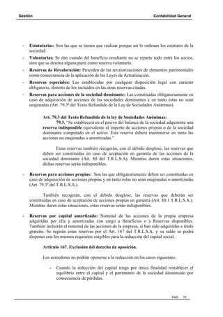 Gestión

Contabilidad General

-

Estatutarias: Son las que se tienen que realizar porque así lo ordenan los estatutos de la
sociedad.

-

Voluntarias: Se dan cuando del beneficio resultante no se reparte todo entre los socios,
sino que se destina alguna parte como reserva voluntaria.

-

Reservas de Revaloración: Proceden de las revalorizaciones de elementos patrimoniales
como consecuencia de la aplicación de las Leyes de Actualización.

-

Reservas especiales: Las establecidas por cualquier disposición legal con carácter
obligatorio, distinto de los incluidos en las otras reservas citadas.

-

Reservas para acciones de la sociedad dominante: Las constituidas obligatoriamente en
caso de adquisición de acciones de las sociedades dominantes y en tanto éstas no sean
enajenadas (Art. 79.3ª del Texto Refundido de la Ley de Sociedades Anónimas).
Art. 79.3 del Texto Refundido de la ley de Sociedades Anónimas:
79.3. “Se establecerá en el pasivo del balance de la sociedad adquirente una
reserva indisponible equivalente al importe de acciones propias o de la sociedad
dominante computado en el activo. Esta reserva deberá mantenerse en tanto las
acciones no enajenadas o amortizadas.”
Estas reservas también recogerán, con el debido desglose, las reservas que
deben ser constituidas en caso de aceptación en garantía de las acciones de la
sociedad dominante (Art. 80 del T.R.L.S.A). Mientras duren estas situaciones,
dichas reservas serán indisponibles.

-

Reservas para acciones propias: Son las que obligatoriamente deben ser constituidas en
caso de adquisición de acciones propias y en tanto éstas no sean enajenadas o amortizadas
(Art. 79.3ª del T.R.L.S.A.).
También recogerán, con el debido desglose, las reservas que deberán ser
constituidas en caso de aceptación de acciones propias en garantía (Art. 80.1 T.R.L.S.A.).
Mientras duren estas situaciones, estas reservas serán indisponibles.

-

Reservas por capital amortizado: Nominal de las acciones de la propia empresa
adquiridas por ella y amortizadas con cargo a Beneficios o a Reservas disponibles.
También incluirán el nominal de las acciones de la empresa, si han sido adquiridas a titulo
gratuito. Se regirán estas reservas por el Art. 167 del T.R.L.S.A. y su saldo se podrá
disponer con los mismos requisitos exigibles para la reducción del capital social.
Artículo 167. Exclusión del derecho de oposición.
Los acreedores no podrán oponerse a la reducción en los casos siguientes:
-

Cuando la reducción del capital tenga por única finalidad restablecer el
equilibrio entre el capital y el patrimonio de la sociedad disminuido por
consecuencia de pérdidas.

PAG.

72

 