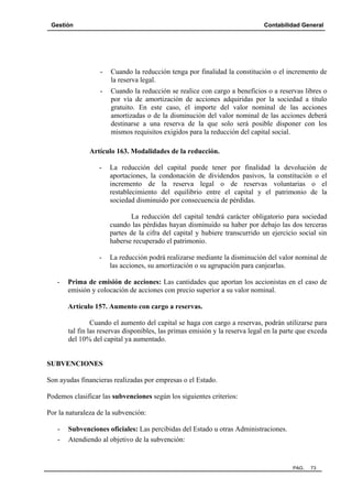 Gestión

Contabilidad General

-

Cuando la reducción tenga por finalidad la constitución o el incremento de
la reserva legal.

-

Cuando la reducción se realice con cargo a beneficios o a reservas libres o
por vía de amortización de acciones adquiridas por la sociedad a título
gratuito. En este caso, el importe del valor nominal de las acciones
amortizadas o de la disminución del valor nominal de las acciones deberá
destinarse a una reserva de la que solo será posible disponer con los
mismos requisitos exigidos para la reducción del capital social.

Artículo 163. Modalidades de la reducción.
-

La reducción del capital puede tener por finalidad la devolución de
aportaciones, la condonación de dividendos pasivos, la constitución o el
incremento de la reserva legal o de reservas voluntarias o el
restablecimiento del equilibrio entre el capital y el patrimonio de la
sociedad disminuido por consecuencia de pérdidas.
La reducción del capital tendrá carácter obligatorio para sociedad
cuando las pérdidas hayan disminuido su haber por debajo las dos terceras
partes de la cifra del capital y hubiere transcurrido un ejercicio social sin
haberse recuperado el patrimonio.

-

-

La reducción podrá realizarse mediante la disminución del valor nominal de
las acciones, su amortización o su agrupación para canjearlas.

Prima de emisión de acciones: Las cantidades que aportan los accionistas en el caso de
emisión y colocación de acciones con precio superior a su valor nominal.
Artículo 157. Aumento con cargo a reservas.
Cuando el aumento del capital se haga con cargo a reservas, podrán utilizarse para
tal fin las reservas disponibles, las primas emisión y la reserva legal en la parte que exceda
del 10% del capital ya aumentado.

SUBVENCIONES
Son ayudas financieras realizadas por empresas o el Estado.
Podemos clasificar las subvenciones según los siguientes criterios:
Por la naturaleza de la subvención:
-

Subvenciones oficiales: Las percibidas del Estado u otras Administraciones.
Atendiendo al objetivo de la subvención:

PAG.

73

 