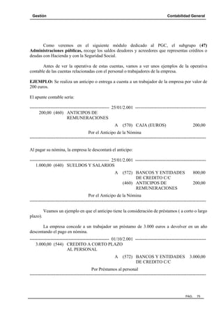 Gestión

Contabilidad General

Como veremos en el siguiente módulo dedicado al PGC, el subgrupo (47)
Administraciones públicas, recoge los saldos deudores y acreedores que representas créditos o
deudas con Hacienda y con la Seguridad Social.
Antes de ver la operativa de estas cuentas, vamos a ver unos ejemplos de la operativa
contable de las cuentas relacionadas con el personal o trabajadores de la empresa.
EJEMPLO: Se realiza un anticipo o entrega a cuenta a un trabajador de la empresa por valor de
200 euros.
El apunte contable sería:
----------------------------------------------------- 25/01/2.001 ----------------------------------------------200,00 (460) ANTICIPOS DE
REMUNERACIONES
A

(570) CAJA (EUROS)

200,00

Por el Anticipo de la Nómina
--------------------------------------------------------------------------------------------------------------------Al pagar su nómina, la empresa le descontará el anticipo:
----------------------------------------------------- 25/01/2.001 ----------------------------------------------1.000,00 (640) SUELDOS Y SALARIOS
A

(572) BANCOS Y ENTIDADES
DE CREDITO C/C
(460) ANTICIPOS DE
REMUNERACIONES

800,00
200,00

Por el Anticipo de la Nómina
--------------------------------------------------------------------------------------------------------------------Veamos un ejemplo en que el anticipo tiene la consideración de préstamos ( a corto o largo
plazo).
La empresa concede a un trabajador un préstamo de 3.000 euros a devolver en un año
descontando el pago en nómina.
----------------------------------------------------- 01/10/2.001 ----------------------------------------------3.000,00 (544) CREDITO A CORTO PLAZO
AL PERSONAL
A

(572) BANCOS Y ENTIDADES
DE CREDITO C/C

3.000,00

Por Préstamos al personal
---------------------------------------------------------------------------------------------------------------------

PAG.

75

 