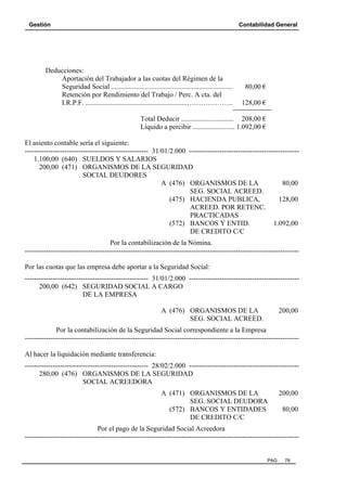Gestión

Contabilidad General

Deducciones:
Aportación del Trabajador a las cuotas del Régimen de la
Seguridad Social .....................................................................
Retención por Rendimiento del Trabajo / Perc. A cta. del
I.R.P.F. ..........................................................………………..

80,00 €
128,00 €

Total Deducir .............................. 208,00 €
Líquido a percibir ........................ 1.092,00 €
El asiento contable sería el siguiente:
----------------------------------------------------- 31/01/2.000 ----------------------------------------------1.100,00 (640) SUELDOS Y SALARIOS
200,00 (471) ORGANISMOS DE LA SEGURIDAD
SOCIAL DEUDORES
A (476) ORGANISMOS DE LA
80,00
SEG. SOCIAL ACREED.
(475) HACIENDA PUBLICA,
128,00
ACREED. POR RETENC.
PRACTICADAS
(572) BANCOS Y ENTID.
1.092,00
DE CREDITO C/C
Por la contabilización de la Nómina.
--------------------------------------------------------------------------------------------------------------------Por las cuotas que las empresa debe aportar a la Seguridad Social:
----------------------------------------------------- 31/01/2.000 ----------------------------------------------200,00 (642) SEGURIDAD SOCIAL A CARGO
DE LA EMPRESA
A (476) ORGANISMOS DE LA
SEG. SOCIAL ACREED.

200,00

Por la contabilización de la Seguridad Social correspondiente a la Empresa
--------------------------------------------------------------------------------------------------------------------Al hacer la liquidación mediante transferencia:
----------------------------------------------------- 28/02/2.000 ----------------------------------------------280,00 (476) ORGANISMOS DE LA SEGURIDAD
SOCIAL ACREEDORA
A (471) ORGANISMOS DE LA
SEG. SOCIAL DEUDORA
(572) BANCOS Y ENTIDADES
DE CREDITO C/C

200,00
80,00

Por el pago de la Seguridad Social Acreedora
---------------------------------------------------------------------------------------------------------------------

PAG.

78

 