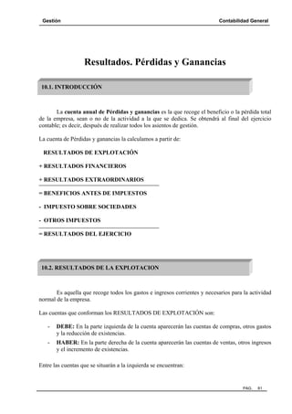 Gestión

Contabilidad General

Resultados. Pérdidas y Ganancias
10.1. INTRODUCCIÓN

La cuenta anual de Pérdidas y ganancias es la que recoge el beneficio o la pérdida total
de la empresa, sean o no de la actividad a la que se dedica. Se obtendrá al final del ejercicio
contable; es decir, después de realizar todos los asientos de gestión.
La cuenta de Pérdidas y ganancias la calculamos a partir de:
RESULTADOS DE EXPLOTACIÓN
+ RESULTADOS FINANCIEROS
+ RESULTADOS EXTRAORDINARIOS
= BENEFICIOS ANTES DE IMPUESTOS
- IMPUESTO SOBRE SOCIEDADES
- OTROS IMPUESTOS
= RESULTADOS DEL EJERCICIO

10.2. RESULTADOS DE LA EXPLOTACION

Es aquella que recoge todos los gastos e ingresos corrientes y necesarios para la actividad
normal de la empresa.
Las cuentas que conforman los RESULTADOS DE EXPLOTACIÓN son:
-

DEBE: En la parte izquierda de la cuenta aparecerán las cuentas de compras, otros gastos
y la reducción de existencias.

-

HABER: En la parte derecha de la cuenta aparecerán las cuentas de ventas, otros ingresos
y el incremento de existencias.

Entre las cuentas que se situarán a la izquierda se encuentran:

PAG.

81

 