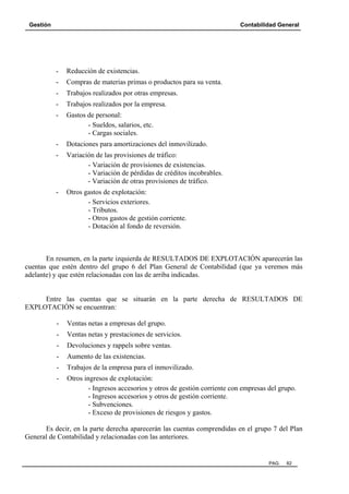 Gestión

Contabilidad General

-

Reducción de existencias.

-

Compras de materias primas o productos para su venta.

-

Trabajos realizados por otras empresas.

-

Trabajos realizados por la empresa.

-

Gastos de personal:
- Sueldos, salarios, etc.
- Cargas sociales.

-

Dotaciones para amortizaciones del inmovilizado.

-

Variación de las provisiones de tráfico:
- Variación de provisiones de existencias.
- Variación de pérdidas de créditos incobrables.
- Variación de otras provisiones de tráfico.

-

Otros gastos de explotación:
- Servicios exteriores.
- Tributos.
- Otros gastos de gestión corriente.
- Dotación al fondo de reversión.

En resumen, en la parte izquierda de RESULTADOS DE EXPLOTACIÓN aparecerán las
cuentas que estén dentro del grupo 6 del Plan General de Contabilidad (que ya veremos más
adelante) y que estén relacionadas con las de arriba indicadas.

Entre las cuentas que se situarán en la parte derecha de RESULTADOS DE
EXPLOTACIÓN se encuentran:
-

Ventas netas a empresas del grupo.

-

Ventas netas y prestaciones de servicios.

-

Devoluciones y rappels sobre ventas.

-

Aumento de las existencias.

-

Trabajos de la empresa para el inmovilizado.

-

Otros ingresos de explotación:
- Ingresos accesorios y otros de gestión corriente con empresas del grupo.
- Ingresos accesorios y otros de gestión corriente.
- Subvenciones.
- Exceso de provisiones de riesgos y gastos.

Es decir, en la parte derecha aparecerán las cuentas comprendidas en el grupo 7 del Plan
General de Contabilidad y relacionadas con las anteriores.

PAG.

82

 