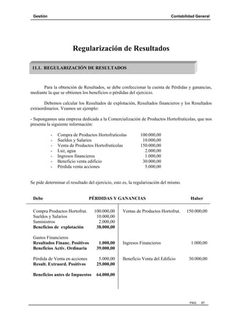 Gestión

Contabilidad General

Regularización de Resultados
11.1. REGULARIZACIÓN DE RESULTADOS

Para la obtención de Resultados, se debe confeccionar la cuenta de Pérdidas y ganancias,
mediante la que se obtienen los beneficios o pérdidas del ejercicio.
Debemos calcular los Resultados de explotación, Resultados financieros y los Resultados
extraordinarios. Veamos un ejemplo:
- Supongamos una empresa dedicada a la Comercialización de Productos Hortofrutícolas, que nos
presenta la siguiente información:
-

Compra de Productos Hortofrutícolas
Sueldos y Salarios
Venta de Productos Hortofrutícolas
Luz, agua
Ingresos financieros
Beneficio venta edificio
Pérdida venta acciones

100.000,00
10.000,00
150.000,00
2.000,00
1.000,00
30.000,00
5.000,00

Se pide determinar el resultado del ejercicio, esto es, la regularización del mismo.

Debe

PÉRDIDAS Y GANANCIAS

Compra Productos Hortofrut.
Sueldos y Salarios
Suministros
Beneficios de explotación

100.000,00
10.000,00
2.000,00
38.000,00

Ventas de Productos Hortofrut.

Gastos Financieros
Resultados Financ. Positivos
Beneficios Activ. Ordinaria

1.000,00
39.000,00

Ingresos Financieros

Pérdida de Venta en acciones
Result. Extraord. Positivos

5.000,00
25.000,00

Beneficio Venta del Edificio

Beneficios antes de Impuestos

Haber
150.000,00

64.000,00

1.000,00

30.000,00

PAG.

87

 