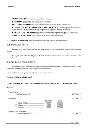 Gestión

Contabilidad General

-

SUBPRODUCTOS: productos secundarios o accesorios

-

RESIDUOS: que puedan ser utilizados o vendidos.

-

MATERIAS PRIMAS: que se transforman para crear productos terminados.

-

ELEMENTOS PARA CONSUMO Y REPOSICIÓN: no se incorporan al producto,
como pueden ser los combustibles y las piezas de repuesto para las máquinas.

-

EMBALAJES y ENVASES: resguardan y contienen 1os productos para su transporte.

-

TRABAJOS EN CURSO: los que están en fase de transformación.

El Inventario de existencias lo podernos realizar de dos formas principalmente:
A) INVENTARIO FÍSICO
Para conocer las Existencias que hay en el almacén, se procederá al recuento físico de las
mismas.
La legislación indica la obligación de realizar el inventario de las existencias al menos una
vez al año.
B) INVENTARIO PERMANENTE
Consiste en tener controladas las existencias cada vez que entran o salen del almacén. Este
control se realizará mediante fichas o procesos informáticos.
Veamos ahora con un ejemplo la estructura de un inventario.
Ejemplo de Inventario General:

INVENTARIO GENERAL: Empresa Hortofrutícola Almería, s.l..

Fecha: 02/01/2.002

ACTIVO
Construcciones
Edificio Comercial .................................................................................
Mobiliario ...............................................................................................................
Unidades
Total
10 mesas oficina ................................. 300,00
3.000,00
20 sillas ............................................... 50,00
1.000,00
10 librerías .......................................... 200,00
2.000,00
Elementos de Transporte
1 Vehículo marca VFC ..........................................................................

90.000,00 €
6.000,00 €

17.000,00 €

PAG.

92

 