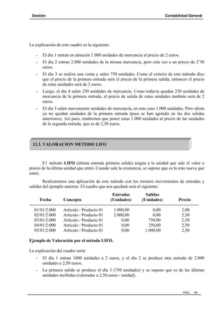Gestión

Contabilidad General

La explicación de este cuadro es la siguiente:
-

El día 1 entran en almacén 1.000 unidades de mercancía al precio de 2 euros.

-

El día 2 entran 2.000 unidades de la misma mercancía, pero esta vez a un precio de 2’50
euros.

-

El día 3 se realiza una venta y salen 750 unidades. Como el criterio de este método dice
que el precio de la primera entrada será el precio de la primera salida, entonces el precio
de estas unidades será de 2 euros.

-

Luego, el día 4 salen 250 unidades de mercancía. Como todavía quedan 250 unidades de
mercancía de la primera entrada, el precio de salida de estas unidades también será de 2
euros.

-

El día 5 salen nuevamente unidades de mercancía, en este caso 1.000 unidades. Pero ahora
ya no quedan unidades de la primera entrada (pues se han agotado en las dos salidas
anteriores). Así pues, tendremos que poner estas 1.000 unidades al precio de las unidades
de la segunda entrada, que es de 2,50 euros.

12.3. VALORACION METODO LIFO

E1 método LIFO (última entrada primera salida) asigna a la unidad que sale el valor o
precio de la última unidad que entró. Cuando sale la existencia, se supone que es la más nueva que
entró.
Realizaremos una aplicación de este método con los mismos movimientos de entradas y
salidas del ejemplo anterior. El cuadro que nos quedará será el siguiente:
Entradas
Salidas
Fecha
Concepto
(Unidades)
(Unidades)
Precio
-----------------------------------------------------------------------------------------------------------------01/01/2.000
Artículo / Producto 01
1.000,00
0,00
2,00
02/01/2.000
Artículo / Producto 01
2.000,00
0,00
2,50
03/01/2.000
Artículo / Producto 01
0,00
750,00
2,50
04/01/2.000
Artículo / Producto 01
0,00
250,00
2,50
05/01/2.000
Artículo / Producto 01
0,00
1.000,00
2,50
Ejemplo de Valoración por el método LIFO.
La explicación del cuadro sería:
-

El día 1 entran 1000 unidades a 2 euros, y el día 2 se produce otra entrada de 2.000
unidades a 2,50 euros.

-

La primera salida se produce el día 3 (750 unidades) y se supone que es de las últimas
unidades recibidas (valoradas a 2,50 euros / unidad).

PAG.

95

 