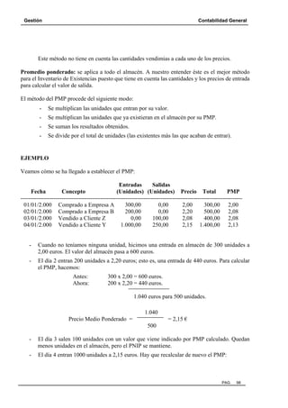 Gestión

Contabilidad General

Este método no tiene en cuenta las cantidades vendimias a cada uno de los precios.
Promedio ponderado: se aplica a todo el almacén. A nuestro entender éste es el mejor método
para el Inventario de Existencias puesto que tiene en cuenta las cantidades y los precios de entrada
para calcular el valor de salida.
El método del PMP procede del siguiente modo:
-

Se multiplican las unidades que entran por su valor.

-

Se multiplican las unidades que ya existieran en el almacén por su PMP.

-

Se suman los resultados obtenidos.

-

Se divide por el total de unidades (las existentes más las que acaban de entrar).

EJEMPLO
Veamos cómo se ha llegado a establecer el PMP:
Entradas
Salidas
Fecha
Concepto
(Unidades) (Unidades) Precio Total
PMP
-----------------------------------------------------------------------------------------------------------------01/01/2.000 Comprado a Empresa A
300,00
0,00
2,00
300,00 2,00
02/01/2.000 Comprado a Empresa B
200,00
0,00
2,20
500,00 2,08
03/01/2.000 Vendido a Cliente Z
0,00
100,00
2,08
400,00 2,08
04/01/2.000 Vendido a Cliente Y
1.000,00
250,00
2,15 1.400,00 2,13

-

Cuando no teníamos ninguna unidad, hicimos una entrada en almacén de 300 unidades a
2,00 euros. El valor del almacén pasa a 600 euros.

-

El día 2 entran 200 unidades a 2,20 euros; esto es, una entrada de 440 euros. Para calcular
el PMP, hacemos:
Antes:
Ahora:

300 x 2,00 = 600 euros.
200 x 2,20 = 440 euros.
1.040 euros para 500 unidades.
1.040

Precio Medio Ponderado =

= 2,15 €
500

-

El día 3 salen 100 unidades con un valor que viene indicado por PMP calculado. Quedan
menos unidades en el almacén, pero el PNIP se mantiene.

-

El día 4 entran 1000 unidades a 2,15 euros. Hay que recalcular de nuevo el PMP:

PAG.

98

 