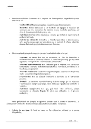 Gestión Contabilidad General
PAG. 100
- Elementos destinados al consumo de la empresa, sin formar parte de los productos que se
fabrican en ella.
- Combustibles: Materias energéticas susceptibles de almacenamiento.
- Repuestos: Piezas destinadas a ser montadas en equipos o máquinas en
sustitución de otras semejantes. Se incluirán en esta cuenta las que tengan un
ciclo de almacenamiento inferior a un año.
- Materiales diversos: Otras materias de consumo que no han de incorporarse al
producto fabricado.
- Material de oficina: El destinado a la finalidad que indica su denominación,
salvo que la empresa opte por considerar que el material de oficina adquirido
durante el ejercicio es objeto de consumo en el mismo.
- Elementos fabricados por la empresa o accesorios a la fabricación principal.
- Productos en curso: Los que se encuentran en fase de formación o
transformación en un centro de actividad al cierre del ejercicio y que no deban
registrarse como productos semiterminados o terminados.
- Productos semiterminados: Los fabricados por la empresa y no destinados
normalmente a su venta hasta tanto sean objeto de elaboración, incorporación o
transformación posterior.
- Productos terminados: Los fabricados por la empresa y destinados al consumo
final o a su utilización por otras empresas.
- Subproductos: Los de carácter secundario o accesorio de la fabricación
principal.
- Residuos: Los obtenidos inevitablemente y al mismo tiempo que los productos
o subproductos siempre que tengan valor intrínseco y puedan ser utilizados o
vendidos.
- Materiales recuperados: Los que, por tener valor intrínseco, entran
nuevamente en almacén después de haber sido utilizados en el proceso
productivo.
Antes presentamos un ejemplo de operativa contable con la cuenta de existencias. A
continuación veremos los distintos métodos de contabilización de las existencias.
- Asiento de apertura: Se hará un cargo por las existencias iniciales en la cuenta
Mercaderías.
 
