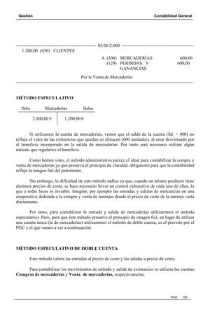 Gestión Contabilidad General
PAG. 104
----------------------------------------------------- 05/06/2.000 -----------------------------------------------
1.200,00 (430) CLIENTES
A (300) MERCADERÍAS 600,00
(129) PERDIDAS Y 600,00
GANANCIAS
Por la Venta de Mercaderías
---------------------------------------------------------------------------------------------------------------------
MÉTODO ESPECULATIVO
Debe Mercaderías Haber
2.000,00 € 1.200,00 €
Si utilizamos la cuenta de mercaderías, vemos que el saldo de la cuenta (Sd. = 800) no
refleja el valor de las existencias que quedan en almacén (600 unidades), al estar desvirtuado por
el beneficio incorporado en la salida de mercaderías. Por tanto será necesario utilizar algún
método que regularice el beneficio.
Como hemos visto, el método administrativo parece el ideal para contabilizar la compra y
venta de mercaderías ya que preserva el principio de claridad, obligatorio para que la contabilidad
refleje la imagen fiel del patrimonio.
Sin embargo, la dificultad de este método radica en que, cuando un mismo producto tiene
distintos precios de coste, se hace necesario llevar un control exhaustivo de cada uno de ellos, lo
que a todas luces es inviable. Imagine, por ejemplo las entradas y salidas de mercancías en una
cooperativa dedicada a la compra y venta de naranjas donde el precio de coste de la naranja varía
diariamente.
Por tanto, para contabilizar la entrada y salida de mercaderías utilizaremos el método
especulativo. Pero, para que éste método preserve el principio de imagen fiel, en lugar de utilizar
una cuenta única (la de mercaderías) utilizaremos el método de doble cuenta, es el previsto por el
PGC y el que vamos a ver a continuación.
MÉTODO ESPECULATIVO DE DOBLE CUENTA
Este método valora las entradas al precio de coste y las salidas a precio de venta.
Para contabilizar los movimientos de entrada y salida de existencias se utilizan las cuentas
Compras de mercaderías y Venta de mercaderías, respectivamente.
 
