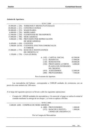 Gestión Contabilidad General
PAG. 108
Asiento de Apertura:
----------------------------------------------------- 02/01/2.000 -------------------------------------------
18.000,00 ( 220) TERRENOS Y BIENES NATURALES
20.000,00 ( 221) CONSTRUCCIONES
20.000,00 ( 223) MAQUINARIA
6.000,00 ( 226) MOBILIARIO
12.500,00 ( 228) ELEMENTOS DE TRANSPORTE
15.000,00 ( 300) MERCADERÍAS
4.000,00 ( 390) PROVISIÓN POR DEPRECIACIÓN
DE MERCADERÍAS
8.450,00 ( 430) CLIENTES
3.500,00 (4310) CLIENTES, EFECTOS COMERCIALES
A COBRAR
15.000,00 ( 572) BANCOS E INSTITUCIONES
DE CRÉDITO C/C
1.550,00 ( 570) CAJA (EUROS)
A (102) CAPITAL SOCIAL 65.500,00
(112) RESERVAS 13.000,00
(120) REMANENTE 20.000,00
(520) PRESTAMOS A CORTO 6.000,00
PLAZO CON ENTIDADES
DE CREDITO
(410) ACREEDORES 12.000,00
(400) PROVEEDORES 7.500,00
Por el asiento de Apertura
-------------------------------------------------------------------------------------------------------------------
Las mercaderías del balance corresponden a 5.000,00 unidades de existencias con un
precio de coste unitario de 3,00 euros.
A lo largo del siguiente ejercicio se llevan a cabo las siguientes operaciones:
- Compra de 1.000,00 unidades de mercaderías a 3,6 euros/ud. el pago se realiza la mitad al
contado mediante la entrega de un cheque y el resto se aplaza a 60 días.
----------------------------------------------------- 05/01/2.000----------------------------------------------
3.600,00 (600) COMPRAS DE MERCADERÍAS
A (400) PROVEEDORES 1.800,00
(572) BANCOS E INSTITU- 1.800,00
CIONES DE CREDITO C/C
Por la Compra de Mercaderías
-------------------------------------------------------------------------------------------------------------------
 