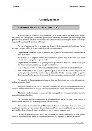 Gestión Contabilidad General
PAG. 119
Amortizaciones
Si se adquiere un ordenador para la oficina, en el transcurso de los años estará viejo y
anticuado. Por consiguiente, tendremos que adquirir un nuevo ordenador que lo sustituya. Para
prevenir esto, están las amortizaciones: son como una especie de reservas para poder adquirir ese
nuevo ordenador cuando el actual esté viejo.
Así pues, la amortización sirve para tratar de cubrir la depreciación de los bienes. Existen
diversas causas posibles de depreciación. Las más importantes son:
- Depreciación física: Es la que se produce por la pérdida de valor debida simplemente al
paso del tiempo.
Por ejemplo, si la empresa compra un coche nuevo, que no llega a utilizarse y se decide
vender, nunca le pagarán lo que le costó.
- Depreciación funcional: Es la que se produce por rotura o deterioro, debida al desgaste
por funcionamiento, además de la depreciación física.
Si el coche que compró la empresa es utilizado su valor disminuirá con mayor rapidez.
- Por obsolescencia: Es la que se produce por la aparición de nuevas máquinas con
tecnología más avanzada, cambios en la demanda debida a nuevas modas o gustos,
disposiciones legales que implican un cambio normativo (seguridad, sanidad, ecología,…)
Por ejemplo, si el coche es de gasolina y se dicta una disposición que obliga a la empresa a
utilizar vehículos diesel.
Aunque la Amortización afecta a todos los elementos del Activo que figuran en Inventario,
éstos no podrán amortizarse en bloque, sino que se tendrán que amortizar elemento por elemento.
Al referirse a elemento, no es cada pieza del bien; puede ser en su conjunto (por ejemplo:
una cadena de producción).
La valoración del bien amortizable se compondrá del precio de coste, más transporte,
instalaciones, aduanas, etc. hasta su puesta en funcionamiento.
Para realizar la amortización, el Ministerio de Hacienda establece, para cada activo, un
coeficiente máximo y otro mínimo de amortización. De no existir coeficiente de amortización
para un bien determinado, la empresa aplicará el que le parezca más oportuno.
La Amortización se aplicará sólo a los elementos del Inmovilizado material y se aplicará
desde el momento en que entren en funcionamiento, una vez superado el período de prueba.
13.1. AMORTIZACIÓN. CAUSAS DE DEPRECIACIÓN
 