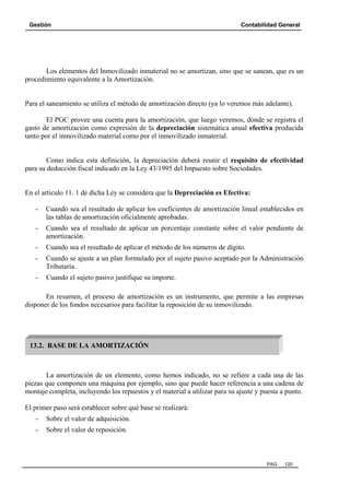 Gestión Contabilidad General
PAG. 120
Los elementos del Inmovilizado inmaterial no se amortizan, sino que se sanean, que es un
procedimiento equivalente a la Amortización.
Para el saneamiento se utiliza el método de amortización directo (ya lo veremos más adelante).
El PGC provee una cuenta para la amortización, que luego veremos, donde se registra el
gasto de amortización como expresión de la depreciación sistemática anual efectiva producida
tanto por el inmovilizado material como por el inmovilizado inmaterial.
Como indica esta definición, la depreciación deberá reunir el requisito de efectividad
para su deducción fiscal indicado en la Ley 43/1995 del Impuesto sobre Sociedades.
En el artículo 11. 1 de dicha Ley se considera que la Depreciación es Efectiva:
- Cuando sea el resultado de aplicar los coeficientes de amortización lineal establecidos en
las tablas de amortización oficialmente aprobadas.
- Cuando sea el resultado de aplicar un porcentaje constante sobre el valor pendiente de
amortización.
- Cuando sea el resultado de aplicar el método de los números de dígito.
- Cuando se ajuste a un plan formulado por el sujeto pasivo aceptado por la Administración
Tributaría.
- Cuando el sujeto pasivo justifique su importe.
En resumen, el proceso de amortización es un instrumento, que permite a las empresas
disponer de los fondos necesarios para facilitar la reposición de su inmovilizado.
La amortización de un elemento, como hemos indicado, no se refiere a cada una de las
piezas que componen una máquina por ejemplo, sino que puede hacer referencia a una cadena de
montaje completa, incluyendo los repuestos y el material a utilizar para su ajuste y puesta a punto.
El primer paso será establecer sobre qué base se realizará:
- Sobre el valor de adquisición.
- Sobre el valor de reposición.
13.2. BASE DE LA AMORTIZACIÓN
 