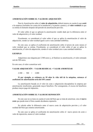 Gestión Contabilidad General
PAG. 121
AMORTIZACIÓN SOBRE EL VALOR DE ADQUISICIÓN
Para la Amortización sobre el valor de adquisición, deberá tenerse en cuenta lo que costó
a la empresa (incluidos los costes de la instalación y la puesta a punto) y el valor residual en que
se estima el elemento después del periodo de amortización previsto.
El valor sobre el que se aplicará la amortización vendrá dado por la diferencia entre el
valor de adquisición y el valor residual.
Fiscalmente, se considerará el valor sobre el que se aplica la amortización el valor de
adquisición, siendo su valor residual igual a cero o una cantidad simbólica.
En este caso, se aplica el coeficiente de amortización sobre el precio de coste menos el
valor residual que se estima. Fiscalmente, se considerará el valor sobre el que se aplica la
amortización, el valor de adquisición, siendo el valor residual cero o una cantidad simbólica.
EJEMPLO
Adquirimos una máquina por 2.500 euros y, al finalizar su amortización, el valor estimado
será de 500 euros.
En este caso, el valor a amortizar será:
VALOR ADQUISICIÓN - VALOR RESIDUAL = VALOR AMORTIZAR
2.500 - 500 = 2.000
Si por ejemplo, se estimara en 10 años la vida útil de la máquina, entonces el
coeficiente de amortización sería del 10% anual
La amortización basada en el valor de coste o adquisición descapitaliza la empresa por
amortización insuficiente, generando mayor beneficio. Por consiguiente, el exceso de beneficios
produce mayor pago de impuestos.
AMORTIZACIÓN SOBRE EL VALOR DE REPOSICIÓN
En este caso no se tiene en cuenta el coste del bien que se trata de amortizar, sino el nuevo
coste que pueda tener el bien cuando decidamos reponerlo.
Se calcula sobre la diferencia entre el nuevo coste de adquisición previsto y el valor
residual del bien que estamos amortizando.
En este caso se aplica el coeficiente de amortización sobre el nuevo precio de coste o
valor de reposición, menos el valor residual.
 