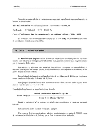 Gestión Contabilidad General
PAG. 125
También se puede calcular la cuota como un porcentaje o coeficiente que se aplica sobre la
base de la amortización.
Base de Amortización = Valor de adquisición - valor residual = 60.000,00
Coeficiente = 100 / Vida útil = 100 / 6 = 16,666 %
Cuota = (Coeficiente x Base de Amortización) / 100 = (16,666 x 60.000 ) / 100 = 10.000
La cuota será fiscalmente deducible siempre que la Vida útil y el Coeficiente estén dentro
de los máximos permitidos por las tablas.
La Amortización Regresiva es un método de amortización diseñado para que las cuotas
anuales sean más altas al principio de la vida útil del bien, que van disminuyendo progresivamente
con el transcurso de los años.
Este método es adecuado para amortizar inmovilizado cuyo gasto de mantenimiento es
creciente con el paso del tiempo, ya que, al decrecer la cuota se compensa el incremento en los
gastos de conservación del bien.
Para el cálculo de la cuota se utiliza el método de los Números de dígito, que consiste en
sumar los dígitos de los años de la vida útil del bien.
Por ejemplo, si la vida útil del bien a amortizar es de 6 años, la suma de los dígitos de los
años de vida útil será: 6+5+4+3+2+1=21
Para el cálculo de la cuota se sigue la siguiente fórmula:
Base de Amortización x (Vida Útil - y + 1)
Cuota Año (y) =
Suma de los Años de vida Útil
Donde el parámetro “y” se sustituye por el año correspondiente a la cuota que queremos
calcular.
Para verlo más claro, fíjese en el siguiente ejemplo.
Una empresa de telecomunicaciones adquiere una instalación por valor de 500.000 euros.
Se estima que la vida útil será de 5 años y que al final su valor residual será nulo.
13.5. AMORTIZACIÓN REGRESIVA
 