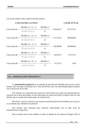 Gestión Contabilidad General
PAG. 126
Las cuotas anuales serán, según la fórmula anterior:
CALCULO DE LA CUOTA VALOR ACTUAL
500.000 x (5 - 1 + 1) 500.000 x 5
Cuota Año (1) = = = 166.666,67 333.333,33
5 + 4 + 3 + 2 + 1 15
500.000 x (5 - 2 + 1) 500.000 x 4
Cuota Año (2) = = = 133.333,33 200.000,00
5 + 4 + 3 + 2 + 1 15
500.000 x (5 - 3 + 1) 500.000 x 3
Cuota Año (3) = = = 100.000,00 100.000,00
5 + 4 + 3 + 2 + 1 15
500.000 x (5 - 4 + 1) 500.000 x 2
Cuota Año (4) = = = 66.667,67 33.333,33
5 + 4 + 3 + 2 + 1 15
500.000 x (5 - 5 + 1) 500.000 x 1
Cuota Año (5) = = = 33.333,33 0,00
5 + 4 + 3 + 2 + 1 15
La amortización progresiva es un método de amortización diseñado para que las cuotas
anuales sean más bajas al principio de la vida útil del bien, que van aumentando progresivamente
con el transcurso de los años.
Este método no es adecuado para amortizar inmovilizado cuyo gasto de mantenimiento es
creciente con el paso del tiempo, ya que sobrecarga con cuotas más altas los últimos años de vida
del bien que es cuando tiene mayor gasto de conservación.
Otro factor a tener en cuenta es que retrasa la amortización del inmovilizado, por lo que no
es un método muy utilizado en la práctica.
Este método sería adecuado para amortizar inmovilizado con un bajo coste de
mantenimiento a largo plazo.
Para el cálculo de la cuota también se utiliza el método de los números de dígito. Para el
13.6. AMORTIZACIÓN PROGRESIVA
 