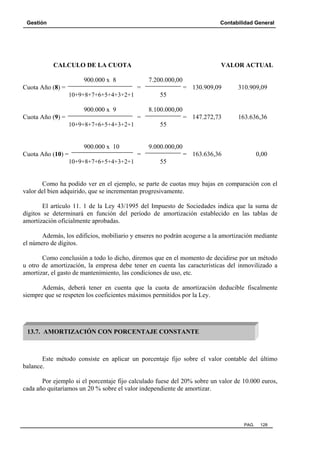 Gestión Contabilidad General
PAG. 128
CALCULO DE LA CUOTA VALOR ACTUAL
900.000 x 8 7.200.000,00
Cuota Año (8) = = = 130.909,09 310.909,09
10+9+8+7+6+5+4+3+2+1 55
900.000 x 9 8.100.000,00
Cuota Año (9) = = = 147.272,73 163.636,36
10+9+8+7+6+5+4+3+2+1 55
900.000 x 10 9.000.000,00
Cuota Año (10) = = = 163.636,36 0,00
10+9+8+7+6+5+4+3+2+1 55
Como ha podido ver en el ejemplo, se parte de cuotas muy bajas en comparación con el
valor del bien adquirido, que se incrementan progresivamente.
El artículo 11. 1 de la Ley 43/1995 del Impuesto de Sociedades indica que la suma de
dígitos se determinará en función del período de amortización establecido en las tablas de
amortización oficialmente aprobadas.
Además, los edificios, mobiliario y enseres no podrán acogerse a la amortización mediante
el número de dígitos.
Como conclusión a todo lo dicho, diremos que en el momento de decidirse por un método
u otro de amortización, la empresa debe tener en cuenta las características del inmovilizado a
amortizar, el gasto de mantenimiento, las condiciones de uso, etc.
Además, deberá tener en cuenta que la cuota de amortización deducible fiscalmente
siempre que se respeten los coeficientes máximos permitidos por la Ley.
Este método consiste en aplicar un porcentaje fijo sobre el valor contable del último
balance.
Por ejemplo si el porcentaje fijo calculado fuese del 20% sobre un valor de 10.000 euros,
cada año quitaríamos un 20 % sobre el valor independiente de amortizar.
13.7. AMORTIZACIÓN CON PORCENTAJE CONSTANTE
 
