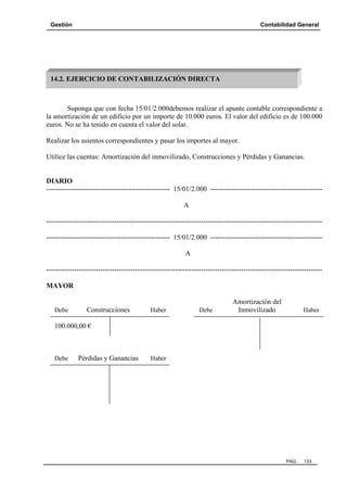 Gestión Contabilidad General
PAG. 133
Suponga que con fecha 15/01/2.000debemos realizar el apunte contable correspondiente a
la amortización de un edificio por un importe de 10.000 euros. El valor del edificio es de 100.000
euros. No se ha tenido en cuenta el valor del solar.
Realizar los asientos correspondientes y pasar los importes al mayor.
Utilice las cuentas: Amortización del inmovilizado, Construcciones y Pérdidas y Ganancias.
DIARIO
----------------------------------------------------- 15/01/2.000 ------------------------------------------------
A
----------------------------------------------------------------------------------------------------------------------
----------------------------------------------------- 15/01/2.000 ------------------------------------------------
A
----------------------------------------------------------------------------------------------------------------------
MAYOR
Amortización del
Debe Construcciones Haber Debe Inmovilizado Haber
100.000,00 €
Debe Pérdidas y Ganancias Haber
14.2. EJERCICIO DE CONTABILIZACIÓN DIRECTA
 