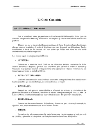 Gestión Contabilidad General
PAG. 139
El Ciclo Contable
Con lo visto hasta ahora, ya podríamos realizar la contabilidad completa de un ejercicio
contable, interpretar los Diarios y Balances de una empresa y saber si han existido beneficios o
pérdidas.
El saber por qué se han producido estos resultados, la forma de mejorar la producción para
obtener mayores beneficios, el modo de distribuir éstos para disminuir las obligaciones fiscales
reinvirtiendo a favor de la empresa, etc. son temas que habría que tratar en otro curso
independiente del que nos ocupa aquí.
Los pasos a seguir en un ejercicio contable son:
- APERTURA:
Consiste en la anotación en el Diario de los asientos de apertura con excepción de las
cuentas de Gastos e Ingresos, que han sido canceladas para obtener la cuenta de Pérdidas y
Ganancias en el ejercicio anterior, correspondientes a las operaciones o hechos contables que han
tenido lugar, así como su traslado al Mayor.
- OPERACIONES DIARIAS:
Consisten en la anotación en el Diario de los asientos correspondientes a las operaciones o
hechos contables que han tenido lugar, así como su traslado al Mayor.
- INVENTARIO:
Después de cada período preestablecido se efectuará un recuento y valoración de los
productos existentes en el almacén, realizando el apunte correspondiente por VARIACIÓN DE
EXISTENCIAS. Normalmente se realiza un inventario al inicio del ejercicio u otro al cierre.
- REGULARIZAR:
Consiste en determinar la cuenta de Pérdidas y Ganancias, para calcular el resultado del
ejercicio, paso previo a la formulación de las cuentas anuales.
- CIERRE:
Se realizan los asientos para cancelar todas las cuentas. Las cuentas que se incluyen en la
de Pérdidas y ganancias se compensan con ésta para calcular el resultado del ejercicio.
15.1. SÍNTESIS DE LO APRENDIDO
 