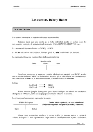 Gestión Contabilidad General
PAG. 15
Las cuentas. Debe y Haber
Las cuentas constituyen el elemento básico de la contabilidad.
Podemos decir que una cuenta es la ficha individual donde se anotan todos los
movimientos contrastes de un determinado concepto: CAJA, BANCOS, CLIENTES, etc...
La cuenta se divide normalmente en DEBE y HABER.
El DEBE está situado a la izquierda, mientras que el HABER se encuentra a la derecha.
La representación de una cuenta se hace de la siguiente forma:
Nombre de la
Debe cuenta Haber
Cuando en una cuenta se anota una cantidad a la izquierda, es decir en el DEBE, se dice
que se está haciendo un CARGO en dicha cuenta. Cuando, por el contrario, en una cuenta se anota
una cantidad en el HABER, es decir en la derecha, se está realizando un ABONO.
Esto es:
CARGAR DEBE
ABONAR HABER
Vamos a ver un ejemplo: Supongamos que Alberto Rodríguez nos adeuda por una factura
el importe de 100 euros, de los cuales paga posteriormente 60 euros en efectivo.
Lo primero que haremos será representar la cuenta:
Alberto Rodríguez Como puede apreciar, en una cuenta del
Mayor distinguimos dos partes; el Debe y el Haber.
Debe Haber
Ahora, como hemos dado nombre a la cuenta o ficha, ya tenemos abierta la cuenta de
Alberto Rodríguez. El paso siguiente será cargar en dicha cuenta (anotar en la parte izquierda) la
2.1. LAS CUENTAS
 