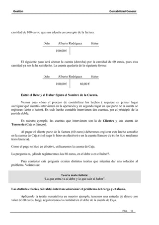 Gestión Contabilidad General
PAG. 16
cantidad de 100 euros, que nos adeuda en concepto de la factura.
Debe Alberto Rodríguez Haber
100,00 €
El siguiente paso será abonar la cuenta (derecha) por la cantidad de 60 euros, pues esta
cantidad ya nos la ha satisfecho. La cuenta quedaría de la siguiente forma:
Debe Alberto Rodríguez Haber
100,00 € 60,00 €
Entre el Debe y el Haber figura el Nombre de la Cuenta.
Vemos pues cómo el proceso de contabilizar los hechos ( requiere en primer lugar
averiguar qué cuentas intervienen en la operación y en segundo lugar en que parte de la cuenta se
registran (debe o haber). En todo hecho contable intervienen dos cuentas, por el principio de la
partida doble.
En nuestro ejemplo, las cuentas que intervienen son la de Clientes y una cuenta de
Tesorería (Caja o Bancos).
Al pagar el cliente parte de la factura (60 euros) deberemos registrar este hecho contable
en la cuenta de Caja (si el pago lo hizo en efectivo) o en la cuenta Bancos c/c (si lo hizo mediante
transferencia).
Como el pago se hizo en efectivo, utilizaremos la cuenta de Caja.
La pregunta es, ¿dónde registraremos los 60 euros, en el debe o en el haber?.
Para contestar esta pregunta existen distintas teorías que intentan dar una solución al
problema. Veámoslas:
Teoría materialista:
“Lo que entra va al debe y lo que sale al haber”.
Las distintas teorías contables intentan solucionar el problema del cargo y el abono.
Aplicando la teoría materialista en nuestro ejemplo, tenemos una entrada de dinero por
valor de 60 euros, luego registraremos la cantidad en el debe de la cuenta de Caja.
 