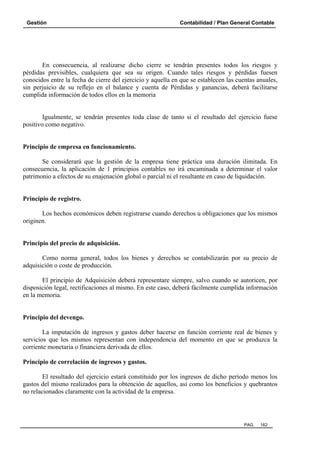 Gestión Contabilidad / Plan General Contable
PAG. 162
En consecuencia, al realizarse dicho cierre se tendrán presentes todos los riesgos y
pérdidas previsibles, cualquiera que sea su origen. Cuando tales riesgos y pérdidas fuesen
conocidos entre la fecha de cierre del ejercicio y aquella en que se establecen las cuentas anuales,
sin perjuicio de su reflejo en el balance y cuenta de Pérdidas y ganancias, deberá facilitarse
cumplida información de todos ellos en la memoria
Igualmente, se tendrán presentes toda clase de tanto si el resultado del ejercicio fuese
positivo como negativo.
Principio de empresa en funcionamiento.
Se considerará que la gestión de la empresa tiene práctica una duración ilimitada. En
consecuencia, la aplicación de 1 principios contables no irá encaminada a determinar el valor
patrimonio a efectos de su enajenación global o parcial ni el resultante en caso de liquidación.
Principio de registro.
Los hechos económicos deben registrarse cuando derechos u obligaciones que los mismos
originen.
Principio del precio de adquisición.
Como norma general, todos los bienes y derechos se contabilizarán por su precio de
adquisición o coste de producción.
El principio de Adquisición deberá representare siempre, salvo cuando se autoricen, por
disposición legal, rectificaciones al mismo. En este caso, deberá fácilmente cumplida información
en la memoria.
Principio del devengo.
La imputación de ingresos y gastos deber hacerse en función corriente real de bienes y
servicios que los mismos representan con independencia del momento en que se produzca la
corriente monetaria o financiera derivada de ellos.
Principio de correlación de ingresos y gastos.
El resultado del ejercicio estará constituido por los ingresos de dicho período menos los
gastos del mismo realizados para la obtención de aquellos, así como los beneficios y quebrantos
no relacionados claramente con la actividad de la empresa.
 