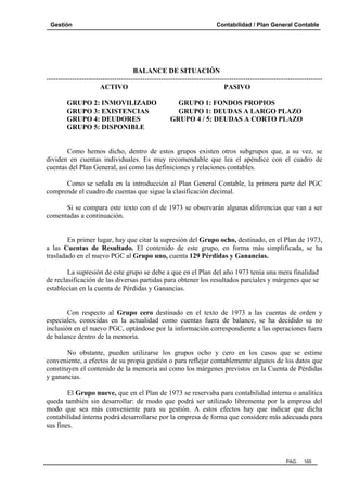 Gestión Contabilidad / Plan General Contable
PAG. 165
BALANCE DE SITUACIÓN
----------------------------------------------------------------------------------------------------------------------
ACTIVO PASIVO
GRUPO 2: INMOVILIZADO GRUPO 1: FONDOS PROPIOS
GRUPO 3: EXISTENCIAS GRUPO 1: DEUDAS A LARGO PLAZO
GRUPO 4: DEUDORES GRUPO 4 / 5: DEUDAS A CORTO PLAZO
GRUPO 5: DISPONIBLE
Como hemos dicho, dentro de estos grupos existen otros subgrupos que, a su vez, se
dividen en cuentas individuales. Es muy recomendable que lea el apéndice con el cuadro de
cuentas del Plan General, así como las definiciones y relaciones contables.
Como se señala en la introducción al Plan General Contable, la primera parte del PGC
comprende el cuadro de cuentas que sigue la clasificación decimal.
Si se compara este texto con el de 1973 se observarán algunas diferencias que van a ser
comentadas a continuación.
En primer lugar, hay que citar la supresión del Grupo ocho, destinado, en el Plan de 1973,
a las Cuentas de Resultado. El contenido de este grupo, en forma más simplificada, se ha
trasladado en el nuevo PGC al Grupo uno, cuenta 129 Pérdidas y Ganancias.
La supresión de este grupo se debe a que en el Plan del año 1973 tenía una mera finalidad
de reclasificación de las diversas partidas para obtener los resultados parciales y márgenes que se
establecían en la cuenta de Pérdidas y Ganancias.
Con respecto al Grupo cero destinado en el texto de 1973 a las cuentas de orden y
especiales, conocidas en la actualidad como cuentas fuera de balance, se ha decidido su no
inclusión en el nuevo PGC, optándose por la información correspondiente a las operaciones fuera
de balance dentro de la memoria.
No obstante, pueden utilizarse los grupos ocho y cero en los casos que se estime
conveniente, a efectos de su propia gestión o para reflejar contablemente algunos de los datos que
constituyen el contenido de la memoria así como los márgenes previstos en la Cuenta de Pérdidas
y ganancias.
El Grupo nueve, que en el Plan de 1973 se reservaba para contabilidad interna o analítica
queda también sin desarrollar: de modo que podrá ser utilizado libremente por la empresa del
modo que sea más conveniente para su gestión. A estos efectos hay que indicar que dicha
contabilidad interna podrá desarrollarse por la empresa de forma que considere más adecuada para
sus fines.
 