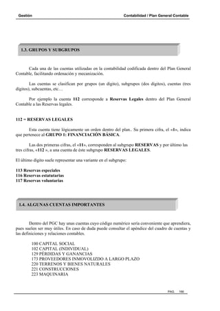 Gestión Contabilidad / Plan General Contable
PAG. 166
Cada una de las cuentas utilizadas en la contabilidad codificada dentro del Plan General
Contable, facilitando ordenación y mecanización.
Las cuentas se clasifican por grupos (un dígito), subgrupos (dos dígitos), cuentas (tres
dígitos), subcuentas, etc…
Por ejemplo la cuenta 112 corresponde a Reservas Legales dentro del Plan General
Contable a las Reservas legales.
112 = RESERVAS LEGALES
Esta cuenta tiene lógicamente un orden dentro del plan.. Su primera cifra, el «1», indica
que pertenece al GRUPO 1: FINANCIACIÓN BÁSICA.
Las dos primeras cifras, el «11», corresponden al subgrupo RESERVAS y por último las
tres cifras, «112 », a una cuenta de éste subgrupo RESERVAS LEGALES.
El último dígito suele representar una variante en el subgrupo:
113 Reservas especiales
116 Reservas estatutarias
117 Reservas voluntarias
Dentro del PGC hay unas cuentas cuyo código numérico sería conveniente que aprendiera,
pues suelen ser muy útiles. En caso de duda puede consultar el apéndice del cuadro de cuentas y
las definiciones y relaciones contables.
100 CAPITAL SOCIAL
102 CAPITAL (INDIVIDUAL)
129 PÉRDIDAS Y GANANCIAS
173 PROVEEDORES INMOVOLIZDO A LARGO PLAZO
220 TERRENOS Y BIENES NATURALES
221 CONSTRUCCIONES
223 MAQUINARIA
1.3. GRUPOS Y SUBGRUPOS
1.4. ALGUNAS CUENTAS IMPORTANTES
 