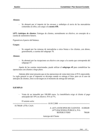 Gestión Contabilidad / Plan General Contable
PAG. 177
Abonos:
- Se abonará por el importe de los envases y embalajes al envío de las mercaderías
contenidas en ellos, con cargo a la cuenta 430.
(437) Anticipos de clientes: Entregas de clientes, normalmente en efectivo, en concepto de a
cuenta de suministros futuros.
Figurará en el pasivo del balance.
Cargos:
- Se cargará por las remesas de mercaderías u otros bienes a los clientes, con abono,
generalmente, a cuentas del subgrupo 70.
Abonos:
- Se abonará por las recepciones en efectivo con cargo a la cuenta que corresponda del
subgrupo 57.
Aparte de las cuentas mencionadas, puede utilizar el subgrupo 45 para contabilizar las
operaciones con clientes a largo plazo.
Además debe tener presente que en las operaciones de venta interviene el IVA repercutido.
La regla general es que el impuesto se devenga cuando se entrega el bien, pero en el caso de
anticipos de clientes, éstos se devengan en el momento de entrega del anticipo.
EJEMPLO
- Venta de un inmueble por 100.000 euros. La inmobiliaria exige al cliente el pago
anticipado del 10% en efectivo. IVA al 7%.
El asiento sería:
----------------------------------------------------- 01/01/2.000 -----------------------------------------------
10.700,00 (570) CAJA
A (437) ANTICIPOS DE CLIENTES 10.000,00
(477) HACIENDA PUBLICA, IVA
REPERCUTIDO 700,00
Anticipo del Cliente
---------------------------------------------------------------------------------------------------------------------
 