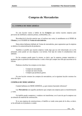 Gestión Contabilidad / Plan General Contable
PAG. 185
Compras de Mercaderías
En esta lección vamos a hablar de las Compras que realiza nuestra empresa para
proveerse de mobiliario, materias primas, combustibles, etc...
Recordará de la lección anterior que, al realizar una venta, lo anotábamos en el DEBE de
Clientes y en el HABER de Ventas de mercaderías.
Hasta ahora habíamos hablado de Ventas de mercaderías, pues suponemos que la empresa
se dedica a la comercialización de productos.
También es posible que nuestra empresa venda algo que no esté relacionado con su fin
principal, como puede ser una máquina o un terreno. Este tipo de ventas lo estudiaremos más
adelante.
En las compras puede pasar lo mismo, es decir, que la empresa compre materiales o
productos para su posterior transformación o venta o bien que compre una silla que necesitan en la
oficina.
Podemos clasificar las compras en tres tipos:
- Compra de mercaderías.
- Compra de inmovilizado.
- Compras que producen gastos.
En esta lección veremos las compras de mercaderías, en la siguiente lección veremos los
otros dos tipos.
COMPRAS DE MERCADERÍAS
Cuándo hablamos de MERCADERÍAS, ¿a qué estamos haciendo referencia?
Las Mercaderías son aquellos productos que compra una empresa para su transformación
y venta.
Un ladrillo puede comprarse y venderse sin transformar, en el caso de que la empresa sea
un almacén de material de construcción.
Si es una empresa de construcciones, el ladrillo se vende como parte de la obra, es decir,
se ha utilizado en el producto a vender.
3.1. COMPRAS DE MERCADERÍAS
 
