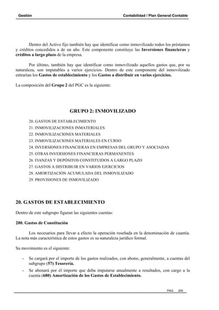 Gestión Contabilidad / Plan General Contable
PAG. 200
Dentro del Activo fijo también hay que identificar como inmovilizado todos los préstamos
y créditos concedidos a de un año. Este componente constituye las Inversiones financieras y
créditos a largo plazo de la empresa.
Por último, también hay que identificar como inmovilizado aquellos gastos que, por su
naturaleza, son imputables a varios ejercicios. Dentro de este componente del inmovilizado
entrarían los Gastos de establecimiento y los Gastos a distribuir en varios ejercicios.
La composición del Grupo 2 del PGC es la siguiente:
GRUPO 2: INMOVILIZADO
20. GASTOS DE ESTABLECIMIENTO
21. INMOVILIZACIONES INMATERIALES
22. INMOVILIZACIONES MATERIALES
23. INMOVILIZACIONES MATERIALES EN CURSO
24. INVERSIONES FINANCIERAS EN EMPRESAS DEL GRUPO Y ASOCIADAS
25. OTRAS INVERSIONES FINANCIERAS PERMANENTES
26. FIANZAS Y DEPÓSITOS CONSTITUIDOS A LARGO PLAZO
27. GASTOS A DISTRIBUIR EN VARIOS EJERCICIOS
28. AMORTIZACIÓN ACUMULADA DEL INMOVILIZADO
29. PROVISIONES DE INMOVILIZADO
20. GASTOS DE ESTABLECIMIENTO
Dentro de este subgrupo figuran las siguientes cuentas:
200. Gastos de Constitución
Los necesarios para llevar a efecto la operación reseñada en la denominación de cuantía.
La nota más característica de estos gastos es su naturaleza jurídico formal.
Su movimiento es el siguiente:
- Se cargará por el importe de los gastos realizados, con abono, generalmente, a cuentas del
subgrupo (57) Tesorería.
- Se abonará por el importe que deba imputarse anualmente a resultados, con cargo a la
cuenta (680) Amortización de los Gastos de Establecimiento.
 