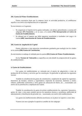 Gestión Contabilidad / Plan General Contable
PAG. 201
201. Gastos de Primer Establecimiento
Gastos necesarios hasta que la empresa inicie su actividad productiva, al establecerse
aquella o con motivo de ampliaciones de su capacidad.
Su movimiento es el siguiente:
- Se cargará por el importe de los gastos realizados, con abono, generalmente, a cuentas del
subgrupo (57) Tesorería y, en su caso, a la cuenta (730) Incorporación al Activo de
Gastos de Establecimiento.
- Se abonará por el importe que deba imputarse anualmente a resultados con cargo a la
cuenta (680) Amortización de Gastos de Establecimiento.
202. Gastos de Ampliación de Capital
Gastos inherentes a esta operación, normalmente guardarán gran analogía con los citados
en la cuenta (200) Gastos de Constitución.
Su movimiento es análogo al señalado para la cuenta (201) Gastos de Primer Establecimiento.
En las Normas de Valoración se especifica con más detalle la composición de los gastos
de establecimiento:
6. Gastos de Establecimiento
Los gastos de establecimiento se valorarán por el precio de adquisición o coste de
producción de los bienes y servicios que los constituyan. En particular se aplicarán las siguientes
normas:
Tendrán la consideración de gastos de constitución y ampliación de capital los siguientes:
honorarios de letrados, notarios y registradores; impresión de memorias, boletines y mulos;
tributos; publicidad, comisiones y otros gastos de colocación de títulos, etc..., ocasionados con
motivo de la constitución o ampliación de Capital.
Tendrán la consideración de gastos de primer establecimiento los, siguientes: honorarios,
gastos de viaje y otros para estudios previos de naturaleza técnica y económica; publicidad de
adiestramiento y distribución de personal; etc... ocasionados con motivo del establecimiento.
Los gastos de establecimientos deberán amortizarse en un plazo no superior a cinco años.
Veamos con unos ejemplos la operativa contable de éste subgrupo:
 