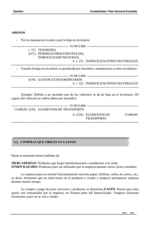 Gestión Contabilidad / Plan General Contable
PAG. 208
ABONOS
- Por la enajenación (venta) o por la baja en inventario
----------------------------------------------------- 01/08/2.000 -----------------------------------------------
( 57) TESORERÍA
(671) PERDIDAS PROCEDENTES DEL
INMOVILIZADO MATERIAL
A ( 22) INMOVILIZACIONES MATERIALES
----------------------------------------------------------------------------------------------------------------------
- Cuando la baja en inventario es producida por incendios, inundaciones u otros accidentes:
----------------------------------------------------- 01/08/2.000 -----------------------------------------------
(678) GASTOS EXTRAORDINARIOS
A ( 22) INMOVILIZACIONES MATERIALES
----------------------------------------------------------------------------------------------------------------------
Ejemplo: Debido a un incendio uno de los vehículos se da de baja en el inventario. (El
seguro del vehículo no cubría daños por incendio).
----------------------------------------------------- 01/08/2.000 -----------------------------------------------
15.000,00 (228) ELEMENTOS DE TRANSPORTE
A (228) ELEMENTOS DE 15.000,00
TRANSPORTE
----------------------------------------------------------------------------------------------------------------------
Hasta el momento hemos hablado de:
MERCADERÍAS: Productos que luego transformaremos y pondremos a la venta.
INMOVILIZADO: Productos para ser utilizados por la empresa durante varios ciclos contables.
La empresa para su normal funcionamiento necesita papel, teléfono, sellos de correo, etc.,
es decir, elementos que no intervienen en el producto a vender y tampoco permanecer empresa
durante mucho tiempo.
La compra o pago de estos servicios y productos se denomina GASTO. Puesto que estos
gastos son consumidos por la empresa, no forman parte del Inmovilizado. Tampoco formarán
existencias, pues no se van a vender.
4.2. COMPRAS QUE ORIGINAN GASTOS
 