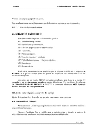 Gestión Contabilidad / Plan General Contable
PAG. 209
Veamos las compras que producen gastos.
Son aquellas compras que utilizamos para uso de la empresa pero que no son permanentes.
El P.G.C. tiene las siguientes divisiones:
62. SERVICIOS EXTERIORES
620. Gastos en investigación y desarrollo del ejercicio.
621. Arrendamiento y cánones.
622. Reparaciones y conservación.
623. Servicios de profesionales independientes.
624. Transportes.
625. Primas de seguros.
626. Servicios bancarios y similares.
627. Publicidad, propaganda y relaciones públicas.
628. Suministros.
629. Otros servicios.
Servicios de naturaleza diversa adquiridos por la empresa incluidos en el subgrupo 60
COMPRAS o que no formen parte del precio de adquisición del inmovilizado o de las
inversiones temporales.
Los cargos en las cuentas 620/629 se harán normalmente con abono a la cuenta 410
Acreedores por prestaciones de servicios, a cuentas del subgrupo 57, a provisiones del subgrupo
14 PROVISIONES PARA RIESGOS Y GASTOS o, en su caso, a la cuenta (475) Hacienda
Pública, acreedor por conceptos fiscales.
620. Gastos en investigación y desarrollo del ejercicio
Gastos de investigación y desarrollo por servicios encargados a otras empresas.
621. Arrendamiento y cánones
Arrendamientos: Los devengados por el alquiler de bienes muebles o inmuebles en uso o a
disposición de la empresa.
Cánones: Cantidades fijas o variables que se satisfacen por el derecho al uso o a la
concesión de uso de las distintas manifestaciones de la propiedad industrial.
 
