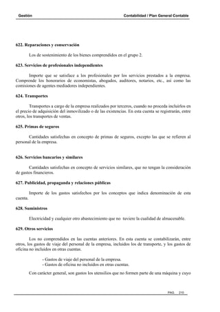 Gestión Contabilidad / Plan General Contable
PAG. 210
622. Reparaciones y conservación
Los de sostenimiento de los bienes comprendidos en el grupo 2.
623. Servicios de profesionales independientes
Importe que se satisface a los profesionales por los servicios prestados a la empresa.
Comprende los honorarios de economistas, abogados, auditores, notarios, etc., así como las
comisiones de agentes mediadores independientes.
624. Transportes
Transportes a cargo de la empresa realizados por terceros, cuando no proceda incluirlos en
el precio de adquisición del inmovilizado o de las existencias. En esta cuenta se registrarán, entre
otros, los transportes de ventas.
625. Primas de seguros
Cantidades satisfechas en concepto de primas de seguros, excepto las que se refieren al
personal de la empresa.
626. Servicios bancarios y similares
Cantidades satisfechas en concepto de servicios similares, que no tengan la consideración
de gastos financieros.
627. Publicidad, propaganda y relaciones públicas
Importe de los gastos satisfechos por los conceptos que indica denominación de esta
cuenta.
628. Suministros
Electricidad y cualquier otro abastecimiento que no tuviere la cualidad de almacenable.
629. Otros servicios
Los no comprendidos en las cuentas anteriores. En esta cuenta se contabilizarán, entre
otros, los gastos de viaje del personal de la empresa, incluidos los de transporte, y los gastos de
oficina no incluidos en otras cuentas.
- Gastos de viaje del personal de la empresa.
- Gastos de oficina no incluidos en otras cuentas.
Con carácter general, son gastos los utensilios que no formen parte de una máquina y cuyo
 