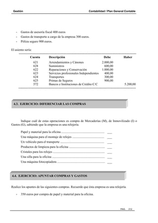 Gestión Contabilidad / Plan General Contable
PAG. 212
- Gastos de asesoría fiscal 400 euros
- Gastos de transporte a cargo de la empresa 300 euros.
- Póliza seguro 900 euros.
El asiento sería:
--------------------------------------------------------------------------------------------------------------
Cuenta Descripción Debe Haber
621 Arrendamientos y Cánones 2.000,00
628 Suministros 600,00
622 Reparaciones y Conservación 1.000,00
623 Servicios profesionales Independientes 400,00
624 Transportes 300,00
625 Primas de Seguros 900,00
572 Bancos e Instituciones de Crédito C/C 5.200,00
--------------------------------------------------------------------------------------------------------------
Indique cuál de estas operaciones es compra de Mercaderías (M), de Inmovilizado (I) o
Gastos (G), sabiendo que la empresa es una relojería.
Papel y material para la oficina ...................................................... ___
Una máquina para el montaje de relojes ........................................ ___
Un vehículo para el transporte ....................................................... ___
Productos de limpieza para la oficina ............................................. ___
Cristales para los relojes ................................................................. ___
Una silla para la oficina .................................................................. ___
Una máquina fotocopiadora ............................................................ ___
Realice los apuntes de las siguientes compras. Recuerde que ésta empresa es una relojería.
- 350 euros por compra de papel y material para la oficina.
4.3. EJERCICIO: DIFERENCIAR LAS COMPRAS
4.4. EJERCICIO: APUNTAR COMPRAS Y GASTOS
 
