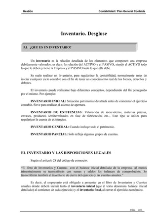 Gestión Contabilidad / Plan General Contable
PAG. 221
Inventario. Desglose
Un inventario es la relación detallada de los elementos que componen una empresa
debidamente valorados, es decir, la relación del ACTIVO y el PASIVO, siendo el ACTIVO todo
lo que le deben y tiene la Empresa y el PASIVO todo lo que ella debe.
Se suele realizar un Inventario, para regularizar la contabilidad, normalmente antes de
iniciar cualquier ciclo contable con el fin de tener un conocimiento real de los bienes, derechos y
deberes.
El inventario puede realizarse bajo diferentes conceptos, dependiendo del fin perseguido
por el mismo. Por ejemplo:
INVENTARIO INICIAL: Situación patrimonial detallada antes de comenzar el ejercicio
contable. Sirve para realizar el asiento de apertura.
INVENTARIO DE EXISTENCIAS: Valoración de mercaderías, materias primas,
envases, productos semiterminados en fase de fabricación, etc... Este tipo se utiliza para
regularizar la cuenta de existencias.
INVENTARIO GENERAL: Cuando incluye todo el patrimonio.
INVENTARIO PARCIAL: Sólo refleja algunos grupos de cuentas.
EL INVENTARIO Y LAS DISPOSICIONES LEGALES
Según el artículo 28 del código de comercio:
“El libro de Inventarios y Cuentas con el balance inicial detallado de la empresa. Al menos
trimestralmente se transcribirán con sumas y saldos los balances de comprobación. Se
transcribirán también el inventario de cierre del ejercicio y las cuentas anuales.”
Es decir, el empresario está obligado a presentar en el libro de Inventarios y Cuentas
anuales donde deberá incluir tanto el inventario inicial (que el texto denomina balance inicial
detallado) al comienzo de cada ejercicio) y el inventario final, al cerrar el ejercicio económico.
5.1. ¿QUE ES UN INVENTARIO?
 