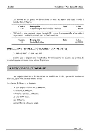 Gestión Contabilidad / Plan General Contable
PAG. 224
- Del importe de los gastos por instalaciones de local no hemos satisfecho todavía la
cantidad de 3.850 euros.
--------------------------------------------------------------------------------------------------------------
Cuenta Descripción Debe Haber
410 Acreedores por Prestación de Servicios 3.850,00
--------------------------------------------------------------------------------------------------------------
- El Capital es una cuenta de pasivo (no exigible) porque la empresa debe a los socios o
empresario la cantidad depositada para su funcionamiento.
--------------------------------------------------------------------------------------------------------------
Cuenta Descripción Debe Haber
102 Capital Individual 68.300,00
--------------------------------------------------------------------------------------------------------------
TOTAL ACTIVO - TOTAL PASIVO EXIGIBLE = CAPITAL (NETO)
(91.193) - (19.043 + 3.850) = 68.300
Siempre que se empieza una contabilidad, debemos realizar los asientos de apertura. El
inventario puede emplearse como asiento de apertura.
Una empresa dedicada a la fabricación de muebles de cocina, que no ha iniciado su
actividad, desea realizar el inventario inicial.
La relación de bienes es la siguiente:
- Un local propio valorado en 20.000 euros.
- Maquinaria 30.000 euros.
- Mobiliario y enseres 3.000 euros.
- Un solar 6.000 euros.
- Caja 100 euros.
- Capital: Deberá calcularlo usted.
5.4. EJERCICIO: REALICE INVENTARIO
 